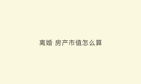 离婚房产市值怎么算(离婚房产价格如何估值)